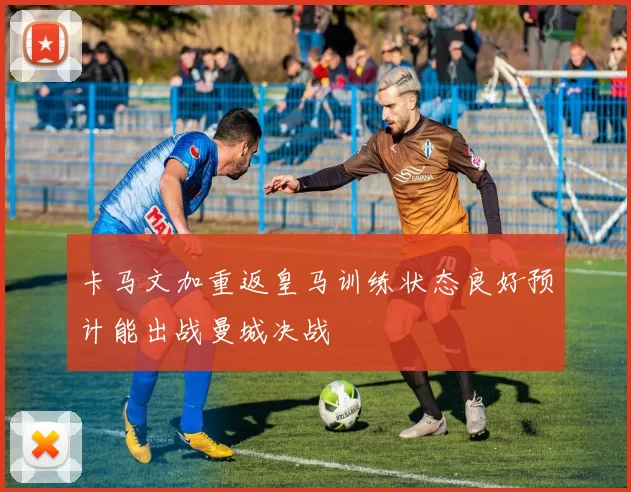 卡马文加重返皇马训练状态良好预计能出战曼城决战