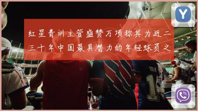红星青训主管盛赞万项称其为近二三十年中国最具潜力的年轻球员之一