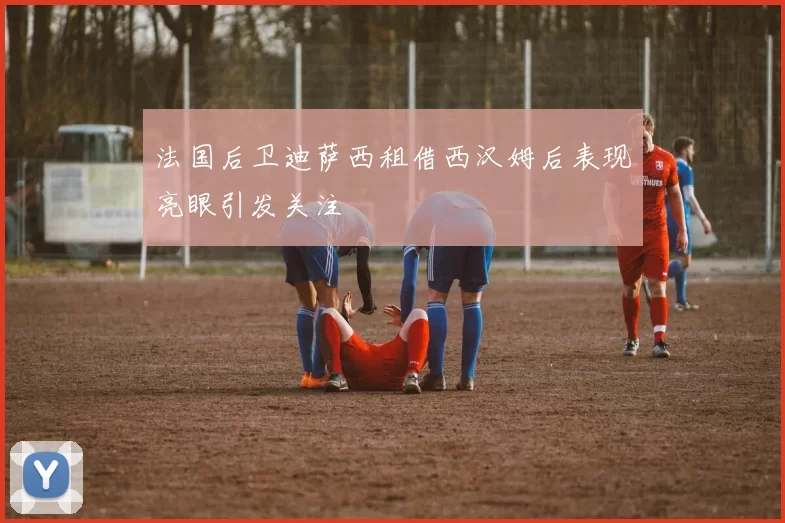 法国后卫迪萨西租借西汉姆后表现亮眼引发关注