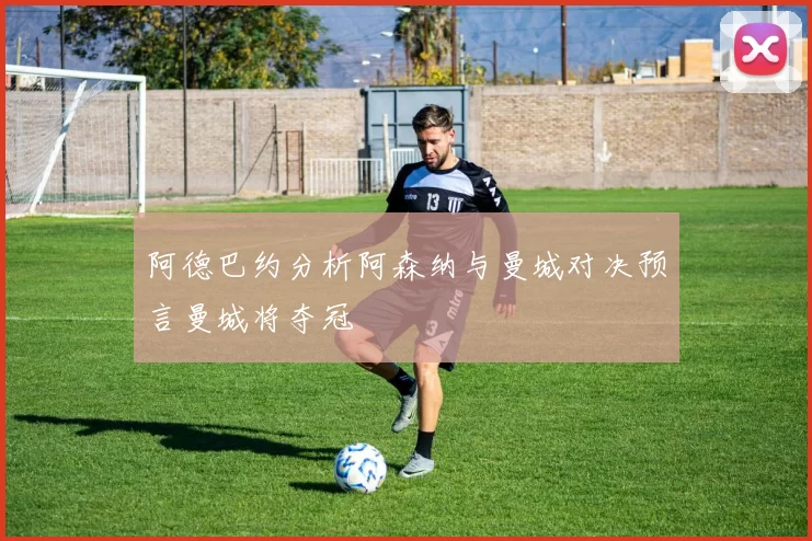 阿德巴约分析阿森纳与曼城对决预言曼城将夺冠