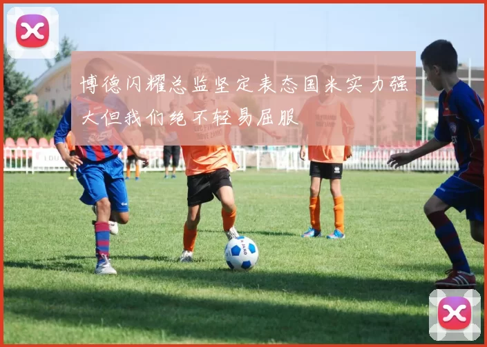 博德闪耀总监坚定表态国米实力强大但我们绝不轻易屈服