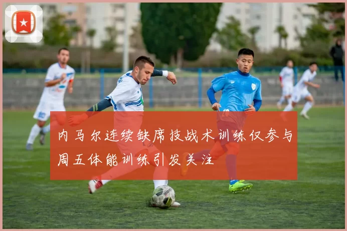 内马尔连续缺席技战术训练仅参与周五体能训练引发关注