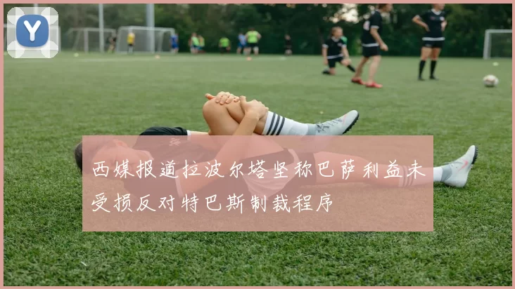 西媒报道拉波尔塔坚称巴萨利益未受损反对特巴斯制裁程序