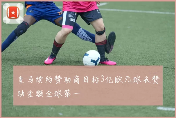 皇马续约赞助商目标3亿欧元球衣赞助金额全球第一