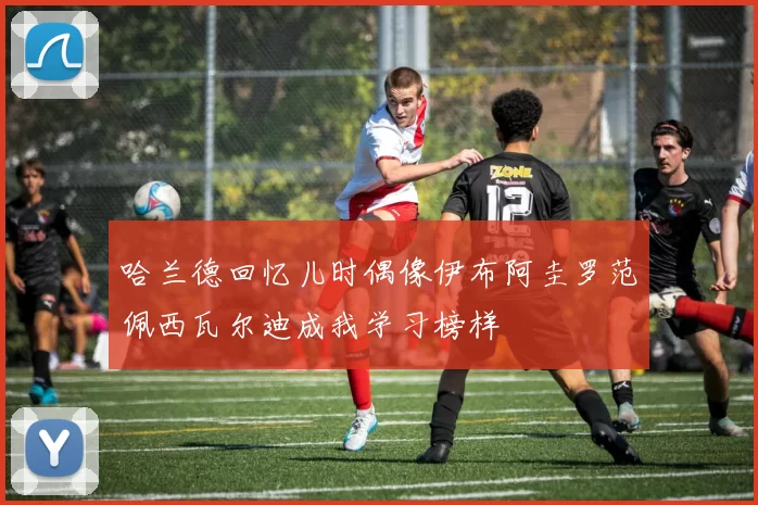 哈兰德回忆儿时偶像伊布阿圭罗范佩西瓦尔迪成我学习榜样
