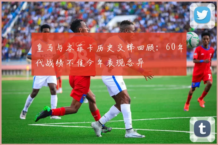 皇马与本菲卡历史交锋回顾：60年代战绩不佳今年表现各异