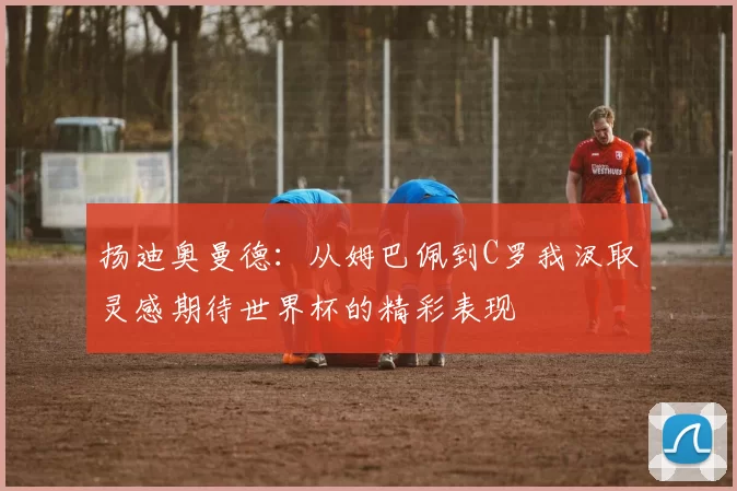 扬迪奥曼德：从姆巴佩到C罗我汲取灵感期待世界杯的精彩表现