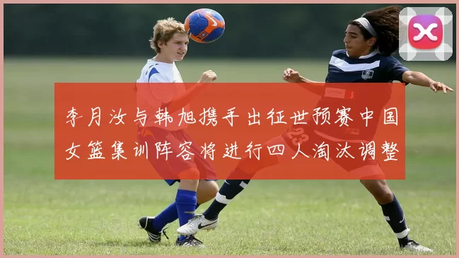 李月汝与韩旭携手出征世预赛中国女篮集训阵容将进行四人淘汰调整