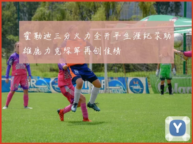 霍勒迪三分火力全开平生涯纪录助雄鹿力克绿军再创佳绩
