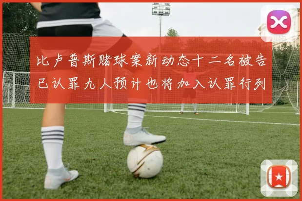 比卢普斯赌球案新动态十二名被告已认罪九人预计也将加入认罪行列
