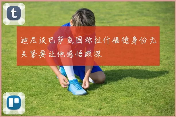 迪尼谈巴萨氛围称拉什福德身份无关紧要让他感悟颇深