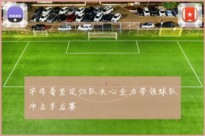 字母哥坚定归队决心全力带领球队冲击季后赛