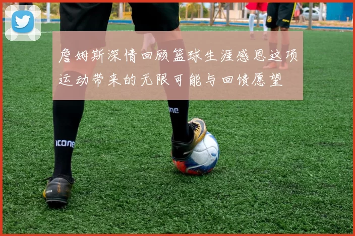 詹姆斯深情回顾篮球生涯感恩这项运动带来的无限可能与回馈愿望