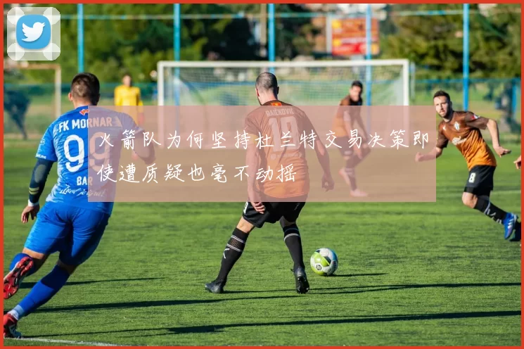 火箭队为何坚持杜兰特交易决策即使遭质疑也毫不动摇