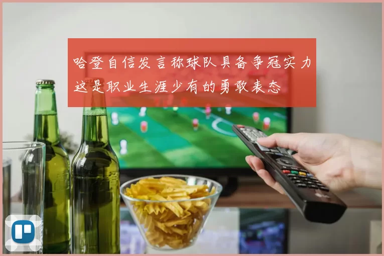 哈登自信发言称球队具备争冠实力这是职业生涯少有的勇敢表态