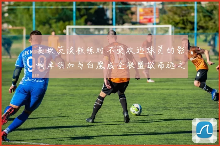 麦坎茨谈教练对不受欢迎球员的影响库明加与白魔成全联盟敬而远之的例证