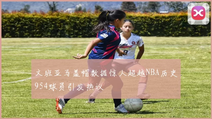 文班亚马盖帽数据惊人超越NBA历史954球员引发热议
