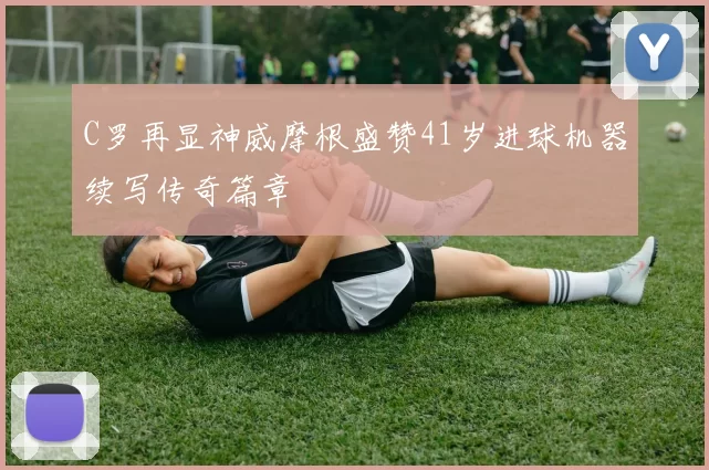 C罗再显神威摩根盛赞41岁进球机器续写传奇篇章